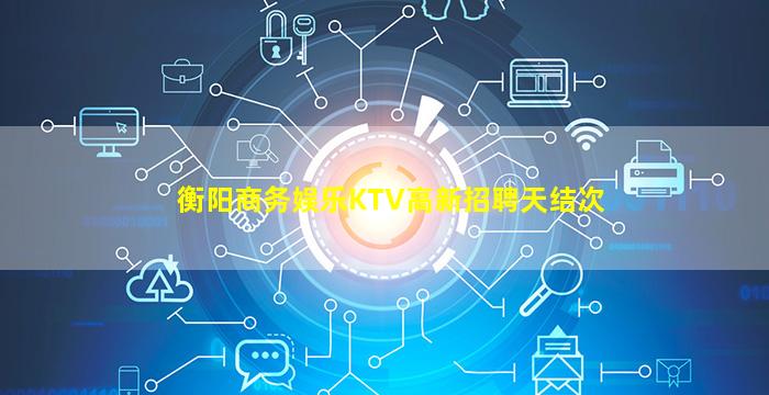 衡阳商务娱乐KTV高新招聘天结次